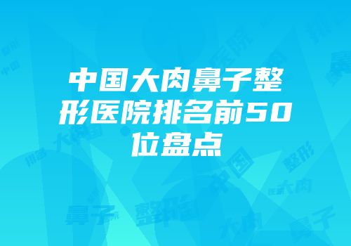 中国大肉鼻子整形医院排名前50位盘点