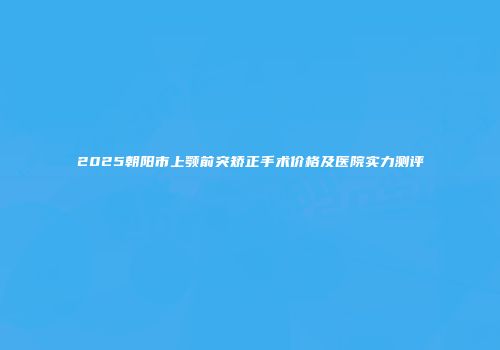 2025朝阳市上颚前突矫正手术价格及医院实力测评