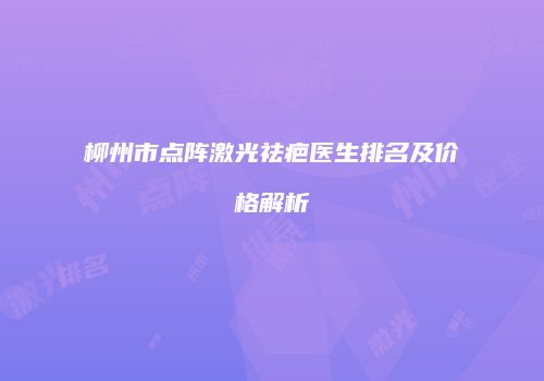 柳州市点阵激光祛疤医生排名及价格解析