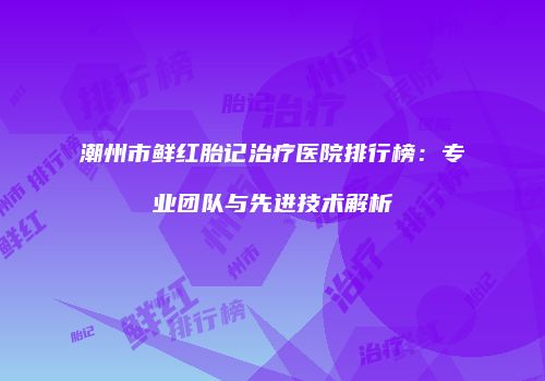 潮州市鲜红胎记治疗医院排行榜：专业团队与先进技术解析