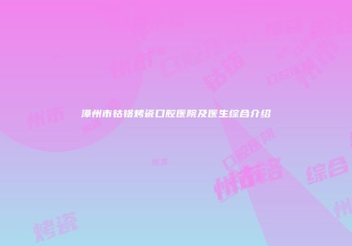漳州市钴铬烤瓷口腔医院及医生综合介绍