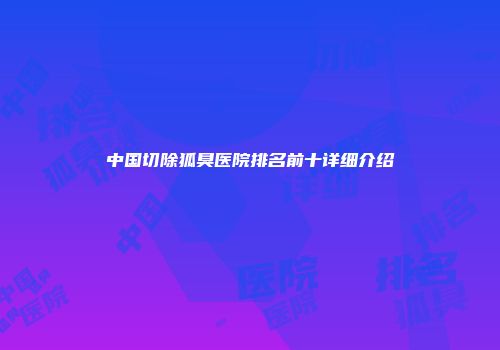 中国切除狐臭医院排名前十详细介绍