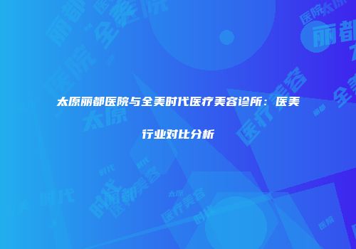 太原丽都医院与全美时代医疗美容诊所：医美行业对比分析