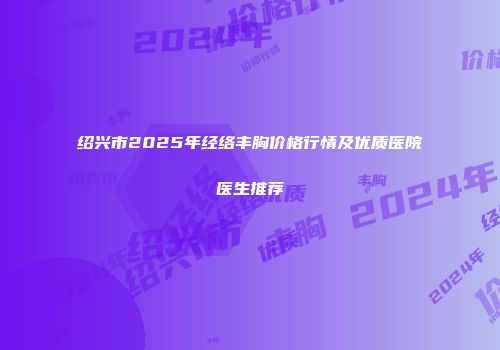 绍兴市2025年经络丰胸价格行情及优质医院医生推荐