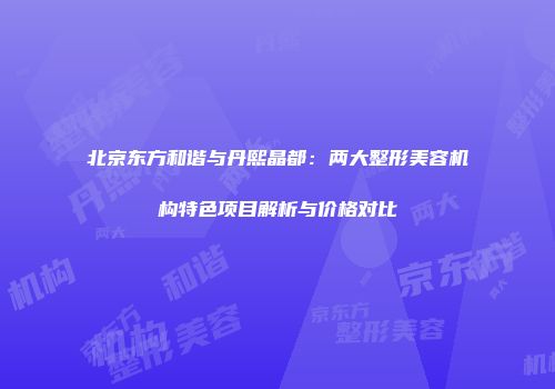 北京东方和谐与丹熙晶都：两大整形美容机构特色项目解析与价格对比