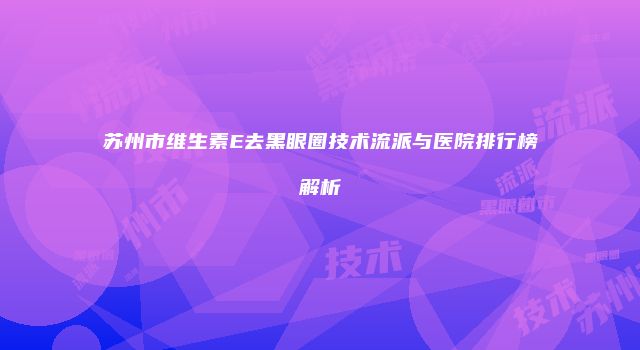 苏州市维生素E去黑眼圈技术流派与医院排行榜解析