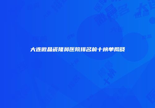 大连微晶瓷隆鼻医院排名前十榜单揭晓