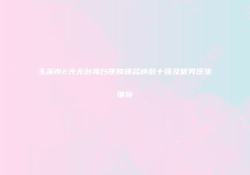 玉溪市E光无创美白医院排名榜前十强及优秀医生推荐