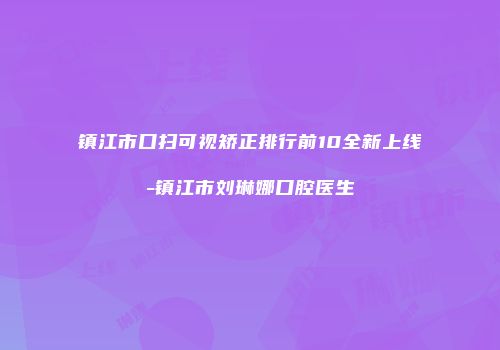 镇江市口扫可视矫正排行前10全新上线-镇江市刘琳娜口腔医生