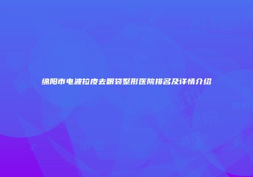 绵阳市电波拉皮去眼袋整形医院排名及详情介绍