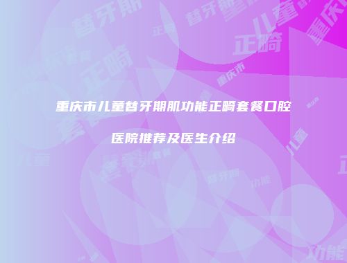 重庆市儿童替牙期肌功能正畸套餐口腔医院推荐及医生介绍