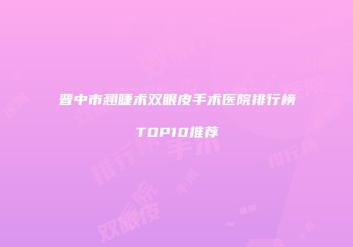 晋中市翘睫术双眼皮手术医院排行榜TOP10推荐