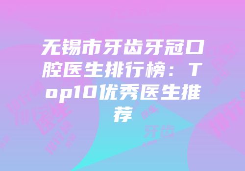 无锡市牙齿牙冠口腔医生排行榜：Top10优秀医生推荐
