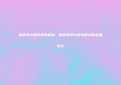 淮南两大整形美容机构：凯婷美琪与吴海清诊所全面对比