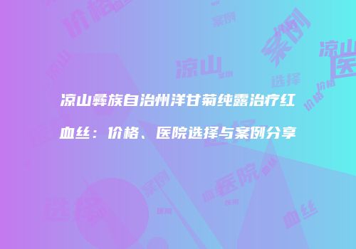 凉山彝族自治州洋甘菊纯露治疗红血丝：价格、医院选择与案例分享