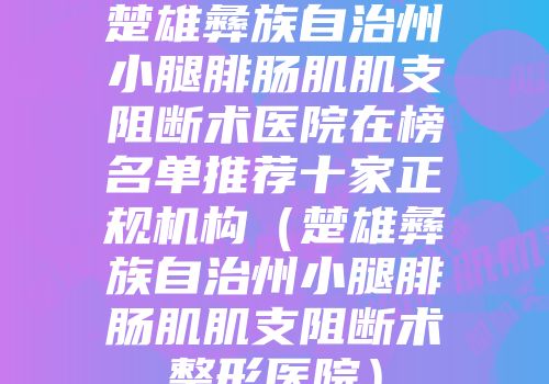 楚雄彝族自治州小腿腓肠肌肌支阻断术医院在榜名单推荐十家正规机构（楚雄彝族自治州小腿腓肠肌肌支阻断术整形医院）