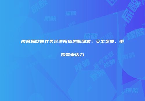 南昌瑞熙医疗美容医院玻尿酸除皱：安全塑颜，重拾青春活力