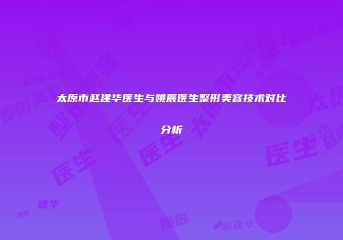 太原市赵建华医生与姚辰医生整形美容技术对比分析