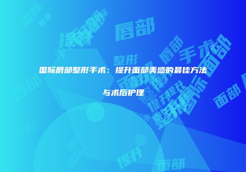 国际唇部整形手术：提升面部美感的最佳方法与术后护理