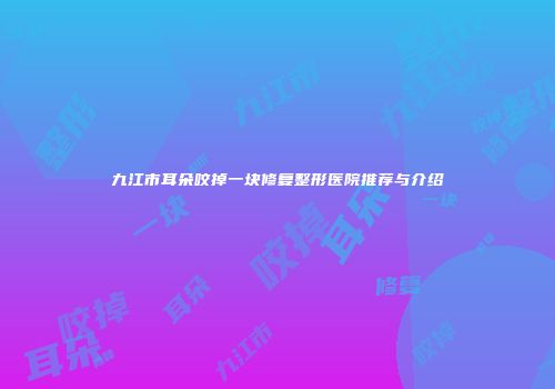 九江市耳朵咬掉一块修复整形医院推荐与介绍