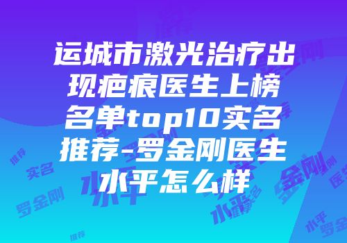 运城市激光治疗出现疤痕医生上榜名单top10实名推荐-罗金刚医生水平怎么样
