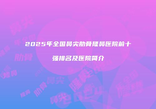 2025年全国鼻尖肋骨隆鼻医院前十强排名及医院简介