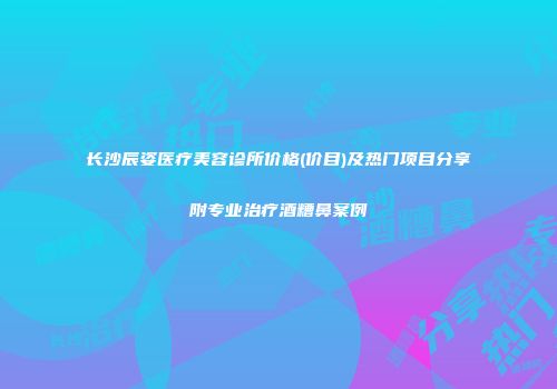 长沙辰姿医疗美容诊所价格(价目)及热门项目分享附专业治疗酒糟鼻案例