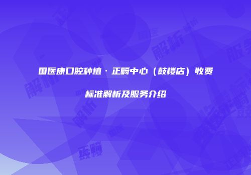 国医康口腔种植·正畸中心（鼓楼店）收费标准解析及服务介绍