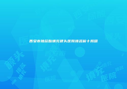 西安市玻尿酸填充额头医院排名前十揭晓