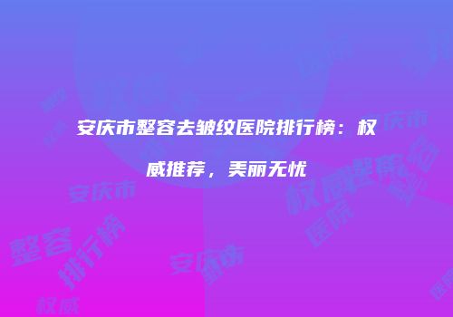 安庆市整容去皱纹医院排行榜：权威推荐，美丽无忧