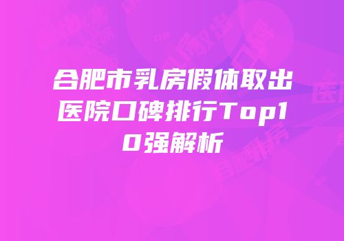 合肥市乳房假体取出医院口碑排行Top10强解析