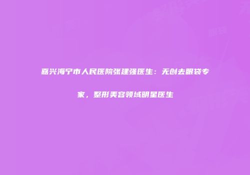 嘉兴海宁市人民医院张建强医生：无创去眼袋专家，整形美容领域明星医生