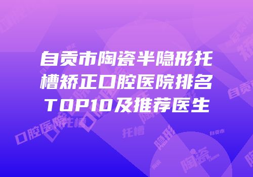 自贡市陶瓷半隐形托槽矫正口腔医院排名TOP10及推荐医生