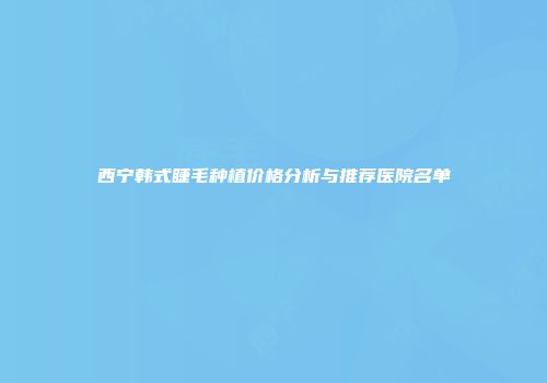 西宁韩式睫毛种植价格分析与推荐医院名单