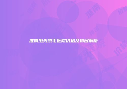 淮南激光脱毛医院价格及排名解析