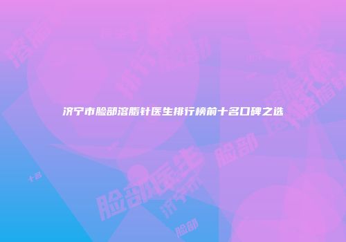 济宁市脸部溶脂针医生排行榜前十名口碑之选