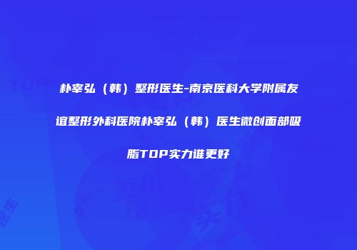 朴宰弘（韩）整形医生-南京医科大学附属友谊整形外科医院朴宰弘（韩）医生微创面部吸脂TOP实力谁更好