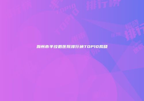 滁州市半纹唇医院排行榜TOP10揭晓