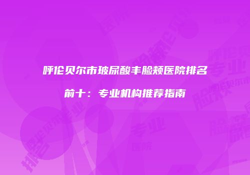 呼伦贝尔市玻尿酸丰脸颊医院排名前十：专业机构推荐指南