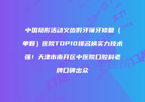 中国隐形活动义齿假牙镶牙修复（单颗）医院TOP10排名榜实力技术强！天津市南开区中医院口腔科老牌口碑出众