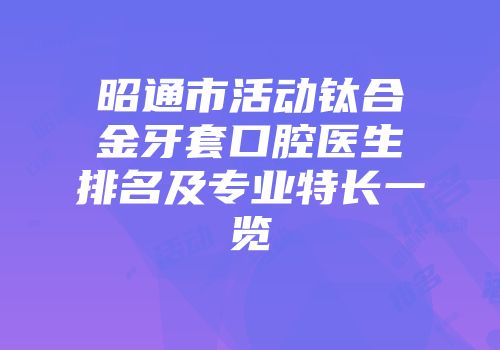 昭通市活动钛合金牙套口腔医生排名及专业特长一览