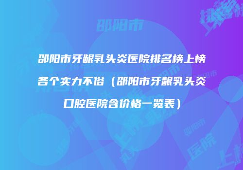 邵阳市牙龈乳头炎医院排名榜上榜各个实力不俗（邵阳市牙龈乳头炎口腔医院含价格一览表）