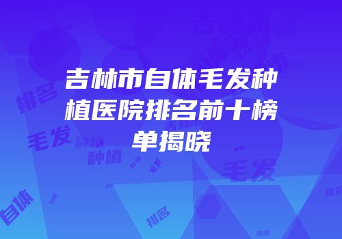 吉林市自体毛发种植医院排名前十榜单揭晓