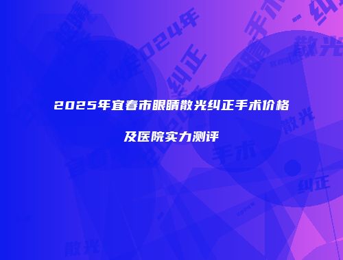 2025年宜春市眼睛散光纠正手术价格及医院实力测评