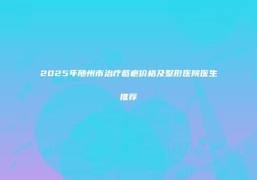 2025年随州市治疗痘疤价格及整形医院医生推荐