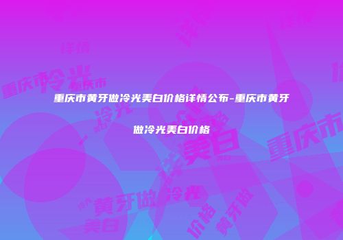 重庆市黄牙做冷光美白价格详情公布-重庆市黄牙做冷光美白价格
