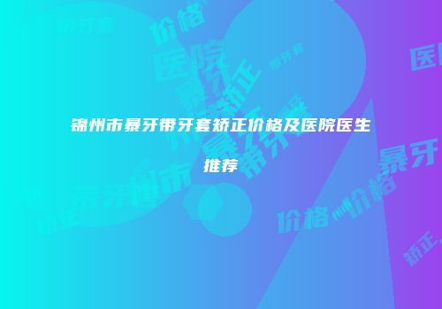 锦州市暴牙带牙套矫正价格及医院医生推荐