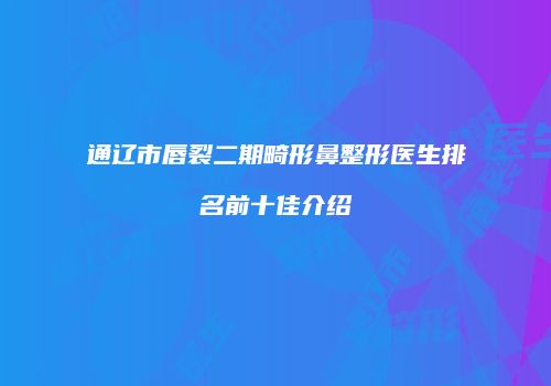 通辽市唇裂二期畸形鼻整形医生排名前十佳介绍
