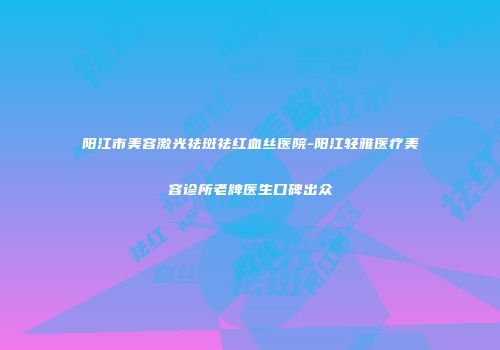 阳江市美容激光祛斑祛红血丝医院-阳江轻雅医疗美容诊所老牌医生口碑出众
