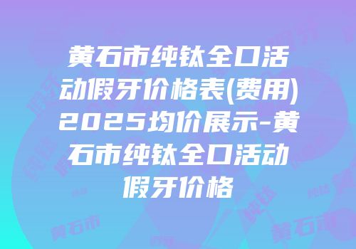 黄石市纯钛全口活动假牙价格表(费用)2025均价展示-黄石市纯钛全口活动假牙价格